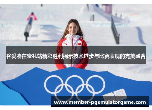 谷爱凌在崇礼站精彩胜利揭示技术进步与比赛表现的完美融合