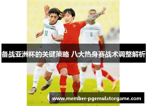 备战亚洲杯的关键策略 八大热身赛战术调整解析