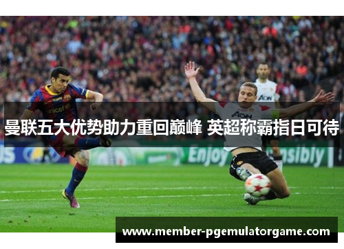 曼联五大优势助力重回巅峰 英超称霸指日可待