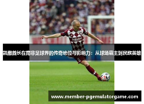 凯撒酋长在南非足球界的传奇地位与影响力：从球场霸主到民族英雄