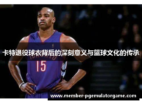 卡特退役球衣背后的深刻意义与篮球文化的传承