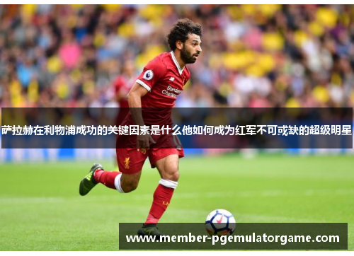 萨拉赫在利物浦成功的关键因素是什么他如何成为红军不可或缺的超级明星