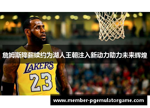 詹姆斯降薪续约为湖人王朝注入新动力助力未来辉煌