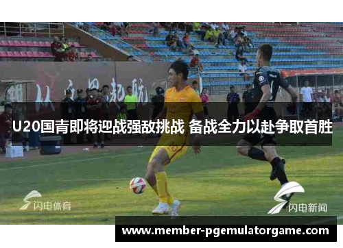 U20国青即将迎战强敌挑战 备战全力以赴争取首胜