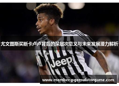 尤文图斯买断卡卢卢背后的深层次意义与未来发展潜力解析