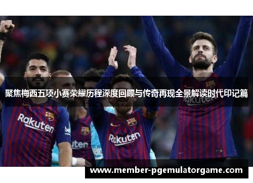 聚焦梅西五项小赛荣耀历程深度回顾与传奇再现全景解读时代印记篇