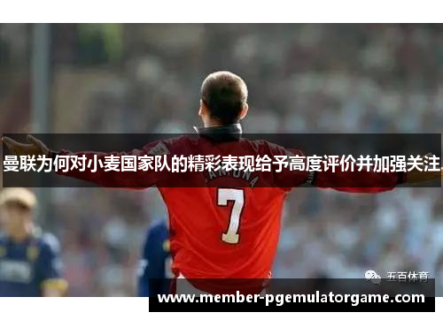 曼联为何对小麦国家队的精彩表现给予高度评价并加强关注