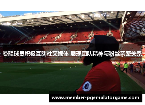 曼联球员积极互动社交媒体 展现团队精神与粉丝亲密关系