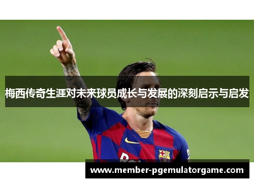 梅西传奇生涯对未来球员成长与发展的深刻启示与启发 梅西传奇生涯对未来球员成长与发展的深刻启示与启发
