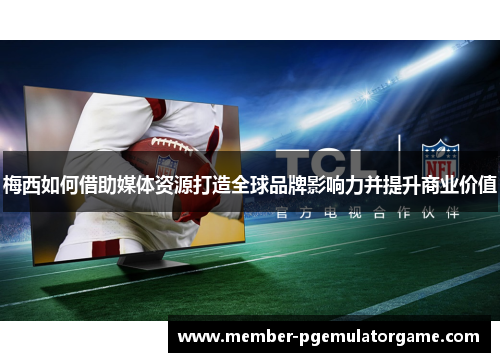 梅西如何借助媒体资源打造全球品牌影响力并提升商业价值