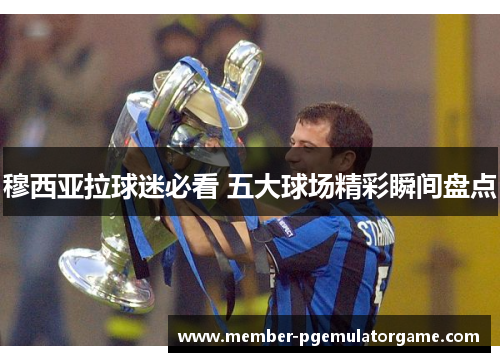 穆西亚拉球迷必看 五大球场精彩瞬间盘点