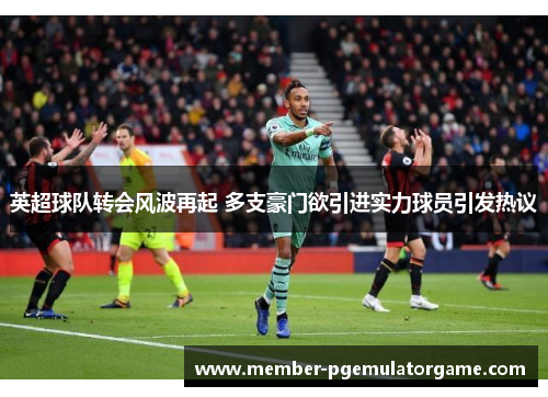 英超球队转会风波再起 多支豪门欲引进实力球员引发热议