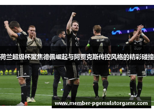 荷兰超级杯聚焦德佩崛起与阿贾克斯传控风格的精彩碰撞