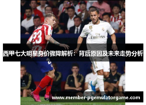 西甲七大明星身价骤降解析：背后原因及未来走势分析